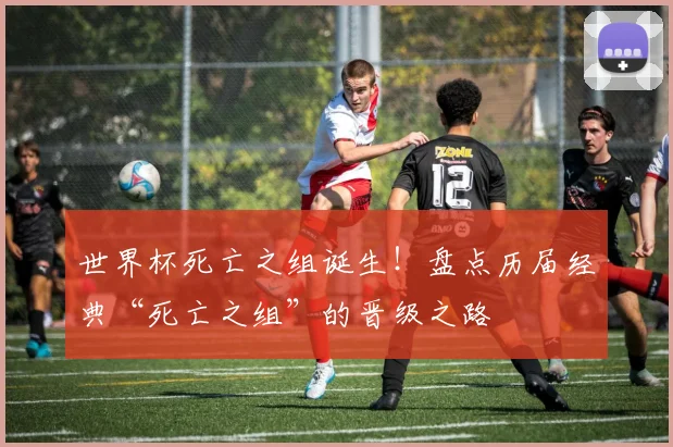 世界杯死亡之组诞生！盘点历届经典“死亡之组”的晋级之路