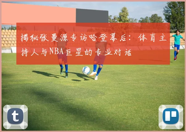 揭秘张曼源专访哈登幕后:体育主持人与NBA巨星的专业对话