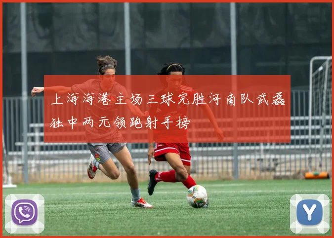 上海海港主场三球完胜河南队武磊独中两元领跑射手榜