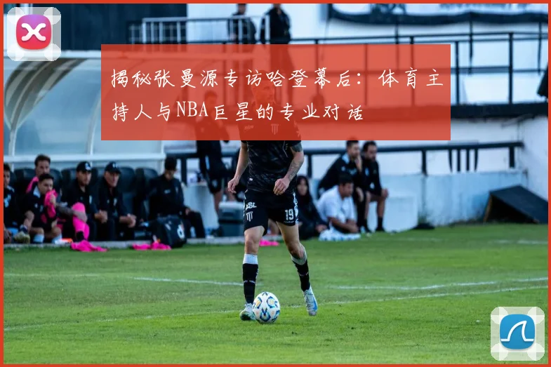 揭秘张曼源专访哈登幕后:体育主持人与NBA巨星的专业对话