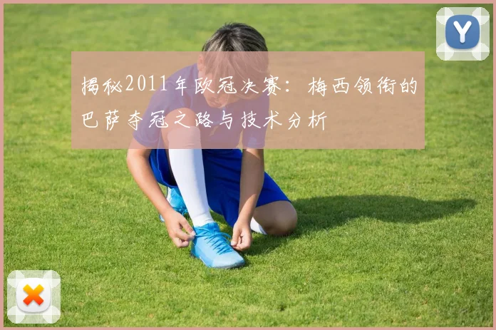 揭秘2011年欧冠决赛：梅西领衔的巴萨夺冠之路与技术分析