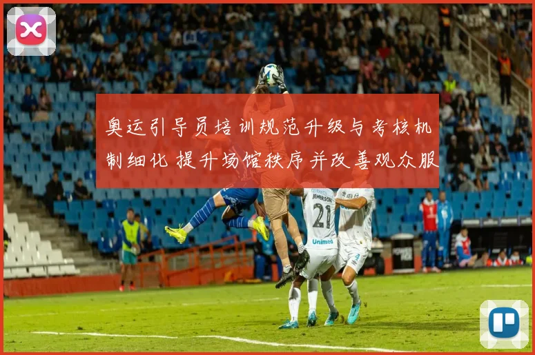 奥运引导员培训规范升级与考核机制细化 提升场馆秩序并改善观众服务体验