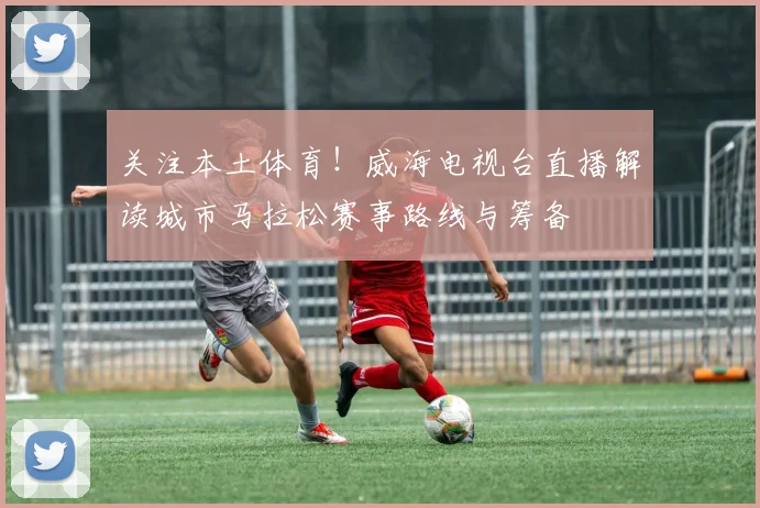 关注本土体育！威海电视台直播解读城市马拉松赛事路线与筹备