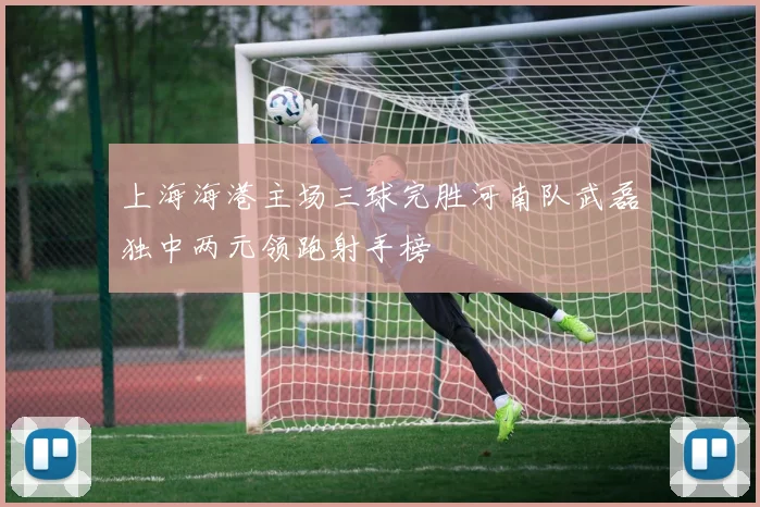 上海海港主场三球完胜河南队武磊独中两元领跑射手榜