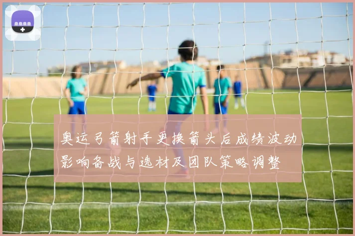 奥运弓箭射手更换箭头后成绩波动影响备战与选材及团队策略调整